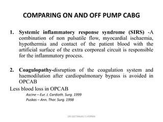 COMPARING ON AND OFF PUMP CABG
1. Systemic inflammatory response syndrome (SIRS) -A
combination of non pulsatile flow, myocardial ischaemia,
hypothermia and contact of the patient blood with the
artificial surface of the extra corporeal circuit is responsible
for the inflammatory process.
2. Coagulopathy-disruption of the coagulation system and
haemodilution after cardiopulmonary bypass is avoided in
OPCAB
Less blood loss in OPCAB
Ascine – Eur. J. Cardioth. Surg. 1999
Puskas – Ann. Thor. Surg. 1998
DR GEETANJALI S VERMA
 