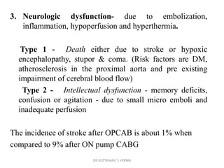 3. Neurologic dysfunction- due to embolization,
inflammation, hypoperfusion and hyperthermia.
Type 1 - Death either due to stroke or hypoxic
encephalopathy, stupor & coma. (Risk factors are DM,
atherosclerosis in the proximal aorta and pre existing
impairment of cerebral blood flow)
Type 2 - Intellectual dysfunction - memory deficits,
confusion or agitation - due to small micro emboli and
inadequate perfusion
The incidence of stroke after OPCAB is about 1% when
compared to 9% after ON pump CABG
DR GEETANJALI S VERMA
 