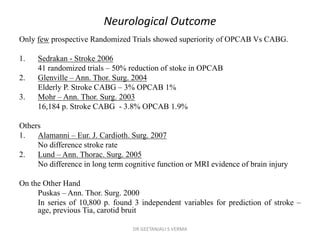 Neurological Outcome
Only few prospective Randomized Trials showed superiority of OPCAB Vs CABG.
1. Sedrakan - Stroke 2006
41 randomized trials – 50% reduction of stoke in OPCAB
2. Glenville – Ann. Thor. Surg. 2004
Elderly P. Stroke CABG – 3% OPCAB 1%
3. Mohr – Ann. Thor. Surg. 2003
16,184 p. Stroke CABG - 3.8% OPCAB 1.9%
Others
1. Alamanni – Eur. J. Cardioth. Surg. 2007
No difference stroke rate
2. Lund – Ann. Thorac. Surg. 2005
No difference in long term cognitive function or MRI evidence of brain injury
On the Other Hand
Puskas – Ann. Thor. Surg. 2000
In series of 10,800 p. found 3 independent variables for prediction of stroke –
age, previous Tia, carotid bruit
DR GEETANJALI S VERMA
 