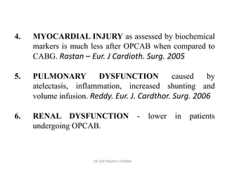 4. MYOCARDIAL INJURY as assessed by biochemical
markers is much less after OPCAB when compared to
CABG. Rastan – Eur. J Cardioth. Surg. 2005
5. PULMONARY DYSFUNCTION caused by
atelectasis, inflammation, increased shunting and
volume infusion. Reddy. Eur. J. Cardthor. Surg. 2006
6. RENAL DYSFUNCTION - lower in patients
undergoing OPCAB.
DR GEETANJALI S VERMA
 
