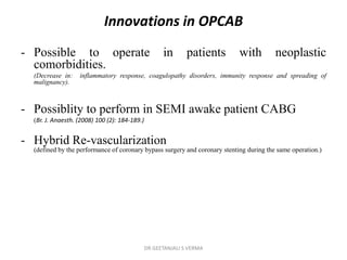 Innovations in OPCAB
- Possible to operate in patients with neoplastic
comorbidities.
(Decrease in: inflammatory response, coagulopathy disorders, immunity response and spreading of
malignancy).
- Possiblity to perform in SEMI awake patient CABG
(Br. J. Anaesth. (2008) 100 (2): 184-189.)
- Hybrid Re-vascularization
(defined by the performance of coronary bypass surgery and coronary stenting during the same operation.)
DR GEETANJALI S VERMA
 