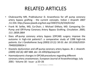 RELATED ARTICLES
• Chakravarthy MR, Prabhakumar D. Anaesthesia for off pump coronary
artery bypass grafting - the current concepts. Indian J Anaesth 2007
;51:334. http://www.ijaweb.org/text.asp?2007/51/4/334/61162
• Frank W. Sellke, MD, Co-Chair; J. Michael DiMaio, MD. Comparing On-
Pump and Off-Pump Coronary Artery Bypass Grafting. Circulation. 2005;
111: 2858-2864
• Does off-pump coronary artery bypass (OPCAB) surgery improve the
outcome in high-risk patients?: a comparative study of 1398 high-risk
patients. Eur J Cardiothorac Surg (2003) 23 (1): 50-55. doi: 10.1016/S1010-
7940(02)00654-1
• Diastolic dysfunction and off-pump coronary artery bypass. Br. J. Anaesth.
(2009) 102 (6): 887-888. doi: 10.1093/bja/aep118
• Haemodynamic changes in OPCAB procedures regarding different
coronary artery anastomoses. European Journal of Anaesthesiology: July
2001 - Volume 18 - Issue - p 25–26
DR GEETANJALI S VERMA
 