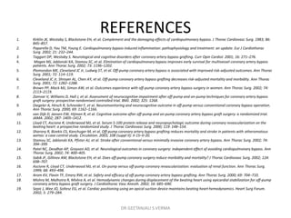 REFERENCES1. Kirklin JK, Westaby S, Blackstone EH, et al. Complement and the damaging effects of cardiopulmonary bypass. J Thorac Cardiovasc Surg. 1983; 86:
845–857.
2. Paparella D, Yau TM, Young E. Cardiopulmonary bypass induced inflammation: pathophysiology and treatment: an update. Eur J Cardiothorac
Surg. 2002; 21: 232–244.
3. Taggart DP, Westaby S. Neurological and cognitive disorders after coronary artery bypass grafting. Curr Opin Cardiol. 2001; 16: 271–276.
4. Magee MJ, Jablonski KA, Stamou SC, et al. Elimination of cardiopulmonary bypass improves early survival for multivessel coronary artery bypass
patients. Ann Thorac Surg. 2002; 73: 1196–1202.
5. Plomondon ME, Cleveland JC Jr, Ludwig ST, et al. Off-pump coronary artery bypass is associated with improved risk-adjusted outcomes. Ann Thorac
Surg. 2001; 72: 114–119.
6. Cleveland JC Jr, Shroyer AL, Chen AY, et al. Off-pump coronary artery bypass grafting decreases risk-adjusted mortality and morbidity. Ann Thorac
Surg. 2001; 72: 1282–1288.
7. Brown PP, Mack MJ, Simon AW, et al. Outcomes experience with off-pump coronary artery bypass surgery in women. Ann Thorac Surg. 2002; 74:
2113–2119.
8. Zamvar V, Williams D, Hall J, et al. Assessment of neurocognitive impairment after off-pump and on-pump techniques for coronary artery bypass
graft surgery: prospective randomised controlled trial. BMJ. 2002; 325: 1268.
9. Diegeler A, Hirsch R, Schneider F, et al. Neuromonitoring and neurocognitive outcome in off-pump versus conventional coronary bypass operation.
Ann Thorac Surg. 2000; 69: 1162–1166.
10. van Dijk D, Jansen EW, Hijman R, et al. Cognitive outcome after off-pump and on-pump coronary artery bypass graft surgery: a randomized trial.
JAMA. 2002; 287: 1405–1412.
11. Lloyd CT, Ascione R, Underwood MJ, et al. Serum S-100 protein release and neuropsychologic outcome during coronary revascularization on the
beating heart: a prospective randomized study. J Thorac Cardiovasc Surg. 2000; 119: 148–154.
12. Sharony R, Bizekis CS, Kanchuger M, et al. Off-pump coronary artery bypass grafting reduces mortality and stroke in patients with atheromatous
aortas: a case control study. Circulation. 2003; 108 (suppl II): II-15–II-20.
13. Stamou SC, Jablonski KA, Pfister AJ, et al. Stroke after conventional versus minimally invasive coronary artery bypass. Ann Thorac Surg. 2002; 74:
394–399.
14. Patel NC, Deodhar AP, Grayson AD, et al. Neurological outcomes in coronary surgery: independent effect of avoiding cardiopulmonary bypass. Ann
Thorac Surg. 2002; 74: 400–405.
15. Sabik JF, Gillinov AM, Blackstone EH, et al. Does off-pump coronary surgery reduce morbidity and mortality? J Thorac Cardiovasc Surg. 2002; 124:
698–707.
16. Ascione R, Lloyd CT, Underwood MJ, et al. On-pump versus off-pump coronary revascularization: evaluation of renal function. Ann Thorac Surg.
1999; 68: 493–498.
17. Arom KV, Flavin TF, Emery RW, et al. Safety and efficacy of off-pump coronary artery bypass grafting. Ann Thorac Surg. 2000; 69: 704–710.
18. Mishra M, Malhotra R, Mishra A, et al. Hemodynamic changes during displacement of the beating heart using epicardial stabilization for off-pump
coronary artery bypass graft surgery. J Cardiothorac Vasc Anesth. 2002; 16: 685–690.
19. Sepic J, Wee JO, Soltesz EG, et al. Cardiac positioning using an apical suction device maintains beating heart hemodynamics. Heart Surg Forum.
2002; 5: 279–284.
DR GEETANJALI S VERMA
 