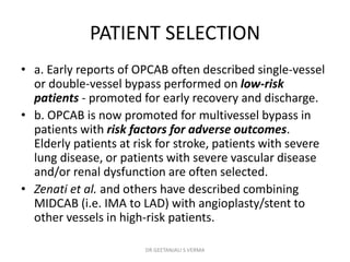 PATIENT SELECTION
• a. Early reports of OPCAB often described single-vessel
or double-vessel bypass performed on low-risk
patients - promoted for early recovery and discharge.
• b. OPCAB is now promoted for multivessel bypass in
patients with risk factors for adverse outcomes.
Elderly patients at risk for stroke, patients with severe
lung disease, or patients with severe vascular disease
and/or renal dysfunction are often selected.
• Zenati et al. and others have described combining
MIDCAB (i.e. IMA to LAD) with angioplasty/stent to
other vessels in high-risk patients.
DR GEETANJALI S VERMA
 