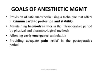 GOALS OF ANESTHETIC MGMT
• Provision of safe anaesthesia using a technique that offers
maximum cardiac protection and stability
• Maintaining haemodynamics in the intraoperative period
by physical and pharmacological methods
• Allowing early emergence, ambulation
• Providing adequate pain relief in the postoperative
period.
DR GEETANJALI S VERMA
 