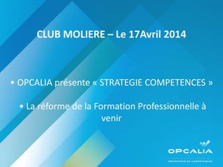 CLUB MOLIERE – Le 17Avril 2014
• OPCALIA présente « STRATEGIE COMPETENCES »
• La réforme de la Formation Professionnelle à
venir
 