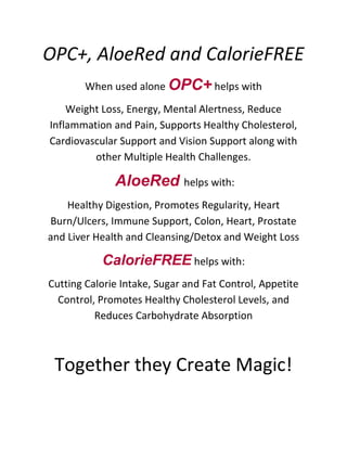 OPC+, AloeRed and CalorieFREE
        When used alone OPC+ helps with

    Weight Loss, Energy, Mental Alertness, Reduce
Inflammation and Pain, Supports Healthy Cholesterol,
Cardiovascular Support and Vision Support along with
         other Multiple Health Challenges.

              AloeRed helps with:
    Healthy Digestion, Promotes Regularity, Heart
Burn/Ulcers, Immune Support, Colon, Heart, Prostate
and Liver Health and Cleansing/Detox and Weight Loss

           CalorieFREE helps with:
Cutting Calorie Intake, Sugar and Fat Control, Appetite
  Control, Promotes Healthy Cholesterol Levels, and
          Reduces Carbohydrate Absorption



 Together they Create Magic!
 