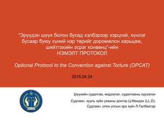 “Эрүүдэн шүүх болон бусад хэлбэрээр хэрцгий, хүнлэг
бусаар буюу хүний нэр төрийг доромжлон харьцаж,
шийтгэхийн эсрэг конвенц”-ийн
НЭМЭЛТ ПРОТОКОЛ
Optional Protocol to the Convention against Torture (OPCAT)
2015.04.24
Шүүхийн судалгаа, мэдээлэл, судалгааны хүрээлэн
Судлаач, хууль зүйн ухааны доктор Ц.Мандах (LL.D),
Судлаач, олон улсын эрх зүйч Л.Галбаатар
 