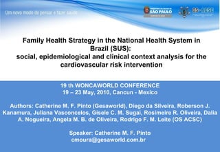 Family Health Strategy in the National Health System in
Brazil (SUS):
social, epidemiological and clinical context analysis for the
cardiovascular risk intervention
19 th WONCAWORLD CONFERENCE
19 – 23 May, 2010, Cancun - Mexico
Authors: Catherine M. F. Pinto (Gesaworld), Diego da Silveira, Roberson J.
Kanamura, Juliana Vasconcelos, Gisele C. M. Sugai, Rosimeire R. Oliveira, Dalia
A. Nogueira, Angela M. B. de Oliveira, Rodrigo F. M. Leite (OS ACSC)
Speaker: Catherine M. F. Pinto
cmoura@gesaworld.com.br

 