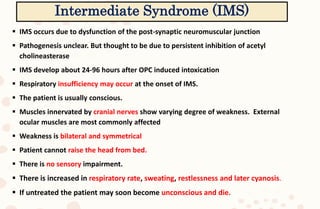  IMS occurs due to dysfunction of the post-synaptic neuromuscular junction
 Pathogenesis unclear. But thought to be due to persistent inhibition of acetyl
cholineasterase
 IMS develop about 24-96 hours after OPC induced intoxication
 Respiratory insufficiency may occur at the onset of IMS.
 The patient is usually conscious.
 Muscles innervated by cranial nerves show varying degree of weakness. External
ocular muscles are most commonly affected
 Weakness is bilateral and symmetrical
 Patient cannot raise the head from bed.
 There is no sensory impairment.
 There is increased in respiratory rate, sweating, restlessness and later cyanosis.
 If untreated the patient may soon become unconscious and die.
Intermediate Syndrome (IMS)
 
