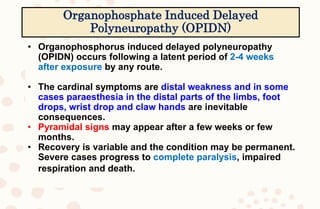 • Organophosphorus induced delayed polyneuropathy
(OPIDN) occurs following a latent period of 2-4 weeks
after exposure by any route.
• The cardinal symptoms are distal weakness and in some
cases paraesthesia in the distal parts of the limbs, foot
drops, wrist drop and claw hands are inevitable
consequences.
• Pyramidal signs may appear after a few weeks or few
months.
• Recovery is variable and the condition may be permanent.
Severe cases progress to complete paralysis, impaired
respiration and death.
Organophosphate Induced Delayed
Polyneuropathy (OPIDN)
 