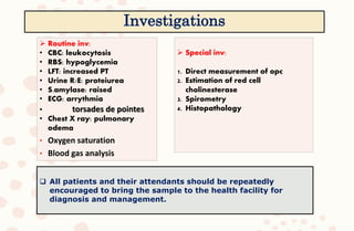  Routine inv:
• CBC: leukocytosis
• RBS: hypoglycemia
• LFT: increased PT
• Urine R/E: proteiurea
• S.amylase: raised
• ECG: arrythmia
• torsades de pointes
• Chest X ray: pulmonary
odema
• Oxygen saturation
• Blood gas analysis
 Special inv:
1. Direct measurement of opc
2. Estimation of red cell
cholinesterase
3. Spirometry
4. Histopathology
 All patients and their attendants should be repeatedly
encouraged to bring the sample to the health facility for
diagnosis and management.
Investigations
 