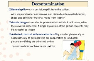 Dermal spills—wash pesticide spills from the patient
with soap and water and remove and discard contaminated clothes,
shoes and any other material made from leather
Gastric lavage—consider for presentations within 1 or 2 hours, when
the airway is protected. A single aspiration of the gastric contents may
be as useful as lavage
Activated charcoal without cathartic—50 g may be given orally or
nasogastrically to patients who are cooperative or intubated,
particularly if they are admitted within
one or two hours or have sever toxicity
Decontamination
 
