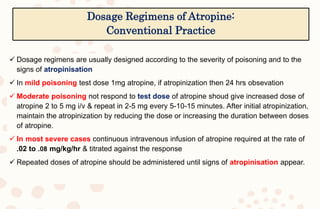  Dosage regimens are usually designed according to the severity of poisoning and to the
signs of atropinisation
 In mild poisoning test dose 1mg atropine, if atropinization then 24 hrs obsevation
 Moderate poisoning not respond to test dose of atropine shoud give increased dose of
atropine 2 to 5 mg i/v & repeat in 2-5 mg every 5-10-15 minutes. After initial atropinization,
maintain the atropinization by reducing the dose or increasing the duration between doses
of atropine.
 In most severe cases continuous intravenous infusion of atropine required at the rate of
.02 to .08 mg/kg/hr & titrated against the response
 Repeated doses of atropine should be administered until signs of atropinisation appear.
Dosage Regimens of Atropine:
Conventional Practice
 