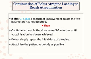 Continuation of Bolus Atropine Loading to
Reach Atropinisation
 If after 3–5 min a consistent improvement across the five
parameters has not occurred.
 Then
 Continue to double the dose every 3-5 minutes until
atropinisation has been achieved
 Do not simply repeat the initial dose of atropine
 Atropinise the patient as quickly as possible
 