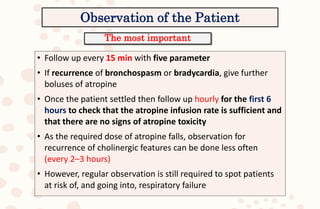 • Follow up every 15 min with five parameter
• If recurrence of bronchospasm or bradycardia, give further
boluses of atropine
• Once the patient settled then follow up hourly for the first 6
hours to check that the atropine infusion rate is sufficient and
that there are no signs of atropine toxicity
• As the required dose of atropine falls, observation for
recurrence of cholinergic features can be done less often
(every 2–3 hours)
• However, regular observation is still required to spot patients
at risk of, and going into, respiratory failure
The most important
Observation of the Patient
 