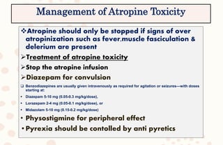 Atropine should only be stopped if signs of over
atropinization such as fever,muscle fasciculation &
delerium are present
Treatment of atropine toxicity
Stop the atropine infusion
Diazepam for convulsion
 Benzodiazepines are usually given intravenously as required for agitation or seizures—with doses
starting at:
 Diazepam 5-10 mg (0.05-0.3 mg/kg/dose),
 Lorazepam 2-4 mg (0.05-0.1 mg/kg/dose), or
 Midazolam 5-10 mg (0.15-0.2 mg/kg/dose)
• Physostigmine for peripheral effect
•Pyrexia should be contolled by anti pyretics
Management of Atropine Toxicity
 