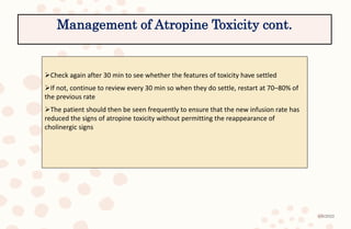 4/6/2022
Check again after 30 min to see whether the features of toxicity have settled
If not, continue to review every 30 min so when they do settle, restart at 70–80% of
the previous rate
The patient should then be seen frequently to ensure that the new infusion rate has
reduced the signs of atropine toxicity without permitting the reappearance of
cholinergic signs
Management of Atropine Toxicity cont.
 