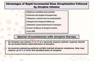  Reduces morbidity and mortality
 Shortens the length of hospital stay
 Requires a shorter time to atropinization
 Requires less frequent follow-up
 Maintain sustain blood levels of atropine
 Lower incidence of atropine toxicity
 Less IMS
Special circumstances with atropine therapy
 As atropine can induce VT & VF in a severely hypoxic patient, hypoxia should
be corrected before administration of atropine
 As severely poisoning patients exhibit marked atropine resistance, they may
require up to 2-3 times the standard dose of atropine.
Advantages of Rapid Incremental Dose Atropinization Followed
by Atropine Infusion
 