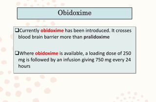 Currently obidoxime has been introduced. It crosses
blood brain barrier more than pralidoxime
Where obidoxime is available, a loading dose of 250
mg is followed by an infusion giving 750 mg every 24
hours
Obidoxime
 