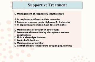  Management of respiratory insufficiency :
 In respiratory failure : Artificial respiration
 Pulmonary odema needs high conc O2 & diuretics
 In aspiration pneumonia high dose antibiotics
 Maintainence of circulation by i/v fluids
 Treatment of convulsion by diazepam & and other
complications
 Fluid & electrolyte balance
 Control of infections
 Maintainence of nutrition
 Control of body temperature by sponging, fanning.
Supportive Treatment
 