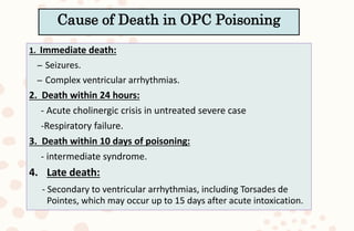 1. Immediate death:
– Seizures.
– Complex ventricular arrhythmias.
2. Death within 24 hours:
- Acute cholinergic crisis in untreated severe case
-Respiratory failure.
3. Death within 10 days of poisoning:
- intermediate syndrome.
4. Late death:
- Secondary to ventricular arrhythmias, including Torsades de
Pointes, which may occur up to 15 days after acute intoxication.
Cause of Death in OPC Poisoning
 