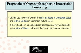 – Deaths usually occur within the first 24 hours in untreated cases
and within 10 days in treatment failure cases.
– If there has been no anoxic brain damage, recovery will usually
occur within 10 days, although there may be residual sequelae.
Prognosis of Organophosphorus Insecticide
Poisoning
 