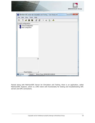 Packed along with MatrikonOPC Server for Simulation and Testing, there is an application, called
MatrikonOPC Explorer, which is a OPC Client with functionality for testing and troubleshooting OPC
servers and OPC connections.
Copyright and all intellectual property belongs to Brockhaus Group ​ 11
 