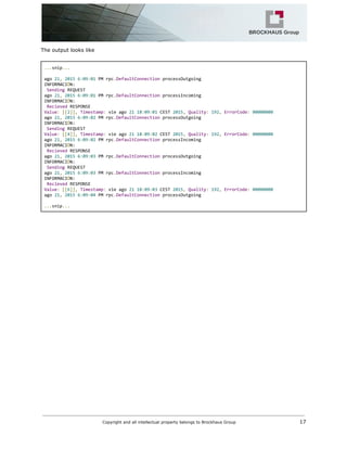 The output looks like
...​snip​...
ago​21​,​​2015​​6​:​09​:​01​PMrpc​.​DefaultConnection​processOutgoing
INFORMACI​Ó​N:
​Sending​REQUEST
ago​21​,​​2015​​6​:​09​:​01​PMrpc​.​DefaultConnection​processIncoming
INFORMACI​Ó​N:
​Recieved​RESPONSE
Value​:​​[[​2​]],​​Timestamp​:​vieago​21​​18​:​09​:​01​CEST​2015​,​​Quality​:​​192​,​​ErrorCode​:​​00000000
ago​21​,​​2015​​6​:​09​:​02​PMrpc​.​DefaultConnection​processOutgoing
INFORMACI​Ó​N:
​Sending​REQUEST
Value​:​​[[​4​]],​​Timestamp​:​vieago​21​​18​:​09​:​02​CEST​2015​,​​Quality​:​​192​,​​ErrorCode​:​​00000000
ago​21​,​​2015​​6​:​09​:​02​PMrpc​.​DefaultConnection​processIncoming
INFORMACI​Ó​N:
​Recieved​RESPONSE
ago​21​,​​2015​​6​:​09​:​03​PMrpc​.​DefaultConnection​processOutgoing
INFORMACI​Ó​N:
​Sending​REQUEST
ago​21​,​​2015​​6​:​09​:​03​PMrpc​.​DefaultConnection​processIncoming
INFORMACI​Ó​N:
​Recieved​RESPONSE
Value​:​​[[​6​]],​​Timestamp​:​vieago​21​​18​:​09​:​03​CEST​2015​,​​Quality​:​​192​,​​ErrorCode​:​​00000000
ago​21​,​​2015​​6​:​09​:​04​PMrpc​.​DefaultConnection​processOutgoing
...​snip​...
Copyright and all intellectual property belongs to Brockhaus Group ​ 17
 