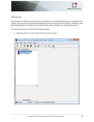 Writing tags
The first step is creating a writing access tag. According to the MatrikonOPC Server for Simulation and
Testing user manual, the items Bucket Brigade are the only ones that can be written. Therefore, a tag
Bucket Brigade.Int2 is created for the purpose of this section. Initially, the integer value tag is 0.
The required procedure comprises the following stages:
1. Open the server and click on the icon Tag of the icons bar.
Copyright and all intellectual property belongs to Brockhaus Group ​ 19
 