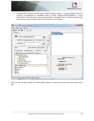 2. A MatrikonOPC Explorer window opens. Select Simulation Items -> Bucket Brigade in the tree
structure corresponding to “Available Items in Server ‘Matrikon.OPC.Simulation.1’”. Then,
select Int2 in the drop-down menu corresponding to “Available Tags”. In order to add this tag
to the server, click on the first icon of the icons bar in this window.
Once the tag has been added, the MatrikonOPC Explorer is opened and shows the initial state of the
tag.
Copyright and all intellectual property belongs to Brockhaus Group ​ 20
 