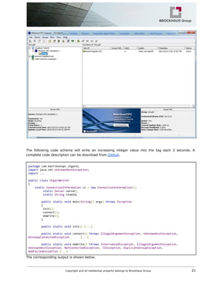 The following code schema will write an increasing integer value into the tag each 3 seconds. A
complete code description can be download from ​GitHub​.
package​com​.​matrikonopc​.​utgard;
import​java​.​net​.​UnknownHostException;
import...
public​​class​​UtgardWriter
{
​static​​ConnectionInformation​ci​=​​new​​ConnectionInformation​();
​static​​Server​server;
​static​​String​itemId;
public​​static​​void​main​(​String​[]​args​)​​throws​​Exception
{
init​();
connect​();
doWrite​();
}
public​​static​​void​init​()​​{...}
public​​static​​void​connect​()​​throws​​IllegalArgumentException​,​​UnknownHostException​,
AlreadyConnectedException {...}
public​​static​​void​doWrite​()​​throws​​InterruptedException​,​​IllegalArgumentException​,
UnknownHostException​,​​NotConnectedException​,​​JIException​,​​DuplicateGroupException​,
AddFailedException​​{...}
The corresponding output is shown below.
Copyright and all intellectual property belongs to Brockhaus Group ​ 21
 