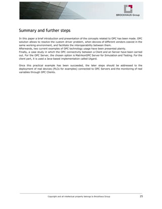 Summary and further steps
In this paper a brief introduction and presentation of the concepts related to OPC has been made. OPC
solution allows to resolve the custom driver problem, when devices of different vendors coexist in the
same working environment, and facilitate the interoperability between them.
Afterwards, two current examples of OPC technology usage have been presented plainly.
Finally, a case study in which the OPC connectivity between a Client and an Server have been carried
out. For the OPC Server, the chosen option is MatrikonOPC Server for Simulation and Testing. For the
client part, it is used a Java-based implementation called Utgard.
Once this practical example has been succeeded, the later steps should be addressed to the
deployment of real devices (PLCs for examples) connected to OPC Servers and the monitoring of real
variables through OPC Clients.
Copyright and all intellectual property belongs to Brockhaus Group ​ 25
 