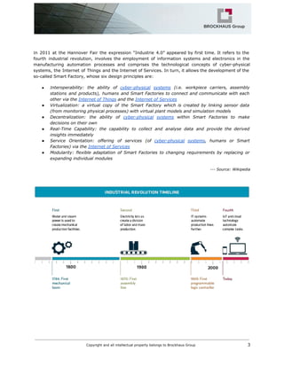 I​n 2011 at the Hannover Fair the expression “Industrie 4.0” appeared by first time. It refers to the
fourth industrial revolution, involves the employment of information systems and electronics in the
manufacturing automation processes and comprises the technological concepts of cyber-physical
systems​, the Internet of Things and the Internet of Services​. In turn, it allows the development of the
so-called Smart Factory, whose six design principles are:
● I​nteroperability: the ability of ​cyber-physical systems (i.e. workpiece carriers, assembly
stations and products), humans and Smart Factories to connect and communicate with each
other via the​​Internet of Things​and the​​Internet of Services
● Virtualization: a virtual copy of the Smart Factory which is created by linking sensor data
(from monitoring physical processes) with virtual plant models and simulation models
● Decentralization: the ability of ​cyber-physical systems within Smart Factories to make
decisions on their own
● Real-Time Capability: the capability to collect and analyse data and provide the derived
insights immediately
● Service Orientation: offering of services (of ​cyber-physical systems​, humans or Smart
Factories) via the​​Internet of Services
● Modularity: flexible adaptation of Smart Factories to changing requirements by replacing or
expanding individual modules
--- Source: Wikipedia
Copyright and all intellectual property belongs to Brockhaus Group ​ 3
 
