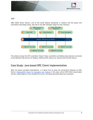 ABB
ABB (ASEA Brown Boveri), one of the world leading companies in robotics and the power and
automation technology areas, also bet on the OPC standard usage for their solutions.
The schema shows five RVT controllers (Power Factor controllers) as Modbus slave devices connected
to the Matrikon OPC Server for Modbus. Different OPC Clients can interact with the OPC Server.
Case Study: Java-based OPC Client implementation
After the above concepts presentations, it is about time to show the connectivity between an OPC
Server, ​MatrikonOPC Server for Simulation and Testing in this case, and an OPC Client (Java-based
solution called Utgard). Once installed the server, the steps described below are necessary.
Copyright and all intellectual property belongs to Brockhaus Group ​ 9
 