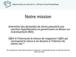 Opportunités par courriel Inc. / Division Conseil Hypothèque




                          Notre mission

  Acheminer des demandes de clients potentiels aux
    courtiers hypothécaires en garantissant un Retour sur
    investissement (ROI).

  Offrir à l’internaute la chance de magasiner l’offre qui
    correspond le mieux à ses besoins à l’intérieur du
    même site.*

*En sachant que l’internaute soumet, en moyenne, 5 demandes de prix sur Internet avant de
                                        faire son choix.
 