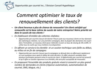 Opportunités par courriel Inc. / Division Conseil Hypothèque



     Comment optimiser le taux de
      renouvellement des clients?
– Un client heureux a plus de chance de renouveler! Un client satisfait qui
  renouvelle est la base même du succès de notre entreprise! Notre priorité est
  donc le succès de nos clients !
– En établissant d’emblée des attentes réalistes:
     • Opportunités par courriel s’assure de donner l’heure juste aux nouveaux clients en leur donnant
       des statistiques réalistes. Sur une première campagne, dans la plupart des domaines mis à part
       dans l’immobilier, un nouveau client peut s’attendre à avoir un taux de closing de 3% à 20% s’il
       utilise tous les outils que nous mettons à sa disposition.
– En offrant un service à la clientèle et un soutien technique sans faille au début,
  au milieu et en fin de campagne:
     • Opportunités par courriel s’assure que la campagne se déroule bien en effectuant rapidement
       un suivi quelques jours après le début de cette dernière. En effet, plusieurs variables dont
       plusieurs techniques peuvent miner le succès du client. Si Opportunités par courriel est proactif
       et qu’il offre un soutien rigoureux à sa clientèle, elle sera plus susceptible de renouveler.
– En proposant l’ensemble des produits gratuits visant à convertir un plus grand
  nombre de demandes en clients (réponse automatisée, automatisation de
  courriel, SMS, blogue, etc.)
 