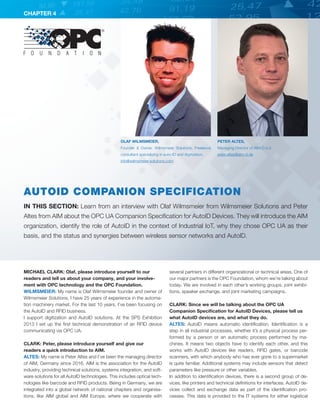 CHAPTER 4
MICHAEL CLARK: Olaf, please introduce yourself to our
readers and tell us about your company, and your involve-
ment with OPC technology and the OPC Foundation.
WILMSMEIER: My name is Olaf Wilmsmeier founder and owner of
Wilmsmeier Solutions. I have 25 years of experience in the automa-
tion machinery market. For the last 10 years, I’ve been focusing on
the AutoID and RFID business.
I support digitization and AutoID solutions. At the SPS Exhibition
2013 I set up the first technical demonstration of an RFID device
communicating via OPC UA.
CLARK: Peter, please introduce yourself and give our
readers a quick introduction to AIM.
ALTES: My name is Peter Altes and I’ve been the managing director
of AIM, Germany since 2016. AIM is the association for the AutoID
industry, providing technical solutions, systems integration, and soft-
ware solutions for all AutoID technologies. This includes optical tech-
nologies like barcode and RFID products. Being in Germany, we are
integrated into a global network of national chapters and organisa-
tions, like AIM global and AIM Europe, where we cooperate with
several partners in different organizational or technical areas. One of
our major partners is the OPC Foundation, whom we’re talking about
today. We are involved in each other’s working groups, joint exhibi-
tions, speaker exchange, and joint marketing campaigns.
CLARK: Since we will be talking about the OPC UA
Companion Specification for AutoID Devices, please tell us
what AutoID devices are, and what they do.
ALTES: AutoID means automatic identification. Identification is a
step in all industrial processes, whether it’s a physical process per-
formed by a person or an automatic process performed by ma-
chines. It means two objects have to identify each other, and this
works with AutoID devices like readers, RFID gates, or barcode
scanners, with which anybody who has ever gone to a supermarket
is quite familiar. Additional systems may include sensors that detect
parameters like pressure or other variables.
In addition to identification devices, there is a second group of de-
vices, like printers and technical definitions for interfaces. AutoID de-
vices collect and exchange data as part of the identification pro-
cesses. This data is provided to the IT systems for either logistical
PETER ALTES,
Managing Director of AIM-D e.V.
peter.altes@aim-d.de
OLAF WILMSMEIER,
Founder  Owner, Wilmsmeier Solutions, Freelance
consultant specializing in auto-ID and digitization.
info@wilmsmeier-solutions.com
AUTOID COMPANION SPECIFICATION
IN THIS SECTION: Learn from an interview with Olaf Wilmsmeier from Wilmsmeier Solutions and Peter
Altes from AIM about the OPC UA Companion Specification for AutoID Devices. They will introduce the AIM
organization, identify the role of AutoID in the context of Industrial IoT, why they chose OPC UA as their
basis, and the status and synergies between wireless sensor networks and AutoID.
 
