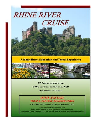 RHINE RIVER
       CRUISE



 A Magnificent Education and Travel Experience




                       CE Course sponsored by:
                OPCE Seminars and Arkansas AGD
                         September 15-22, 2013


                   QUICK A D EASY
             TOUR & COURSE REGISTRATIO
             1-877-884-7447 Cruise & Travel Partners, LLC
                         www.cruiseandtravelpartners.com
             Space is very limited. Call to guarantee your reservation!
 Cruise and Travel Partners LLC is a Florida Seller of Travel, Registration #ST35789
 