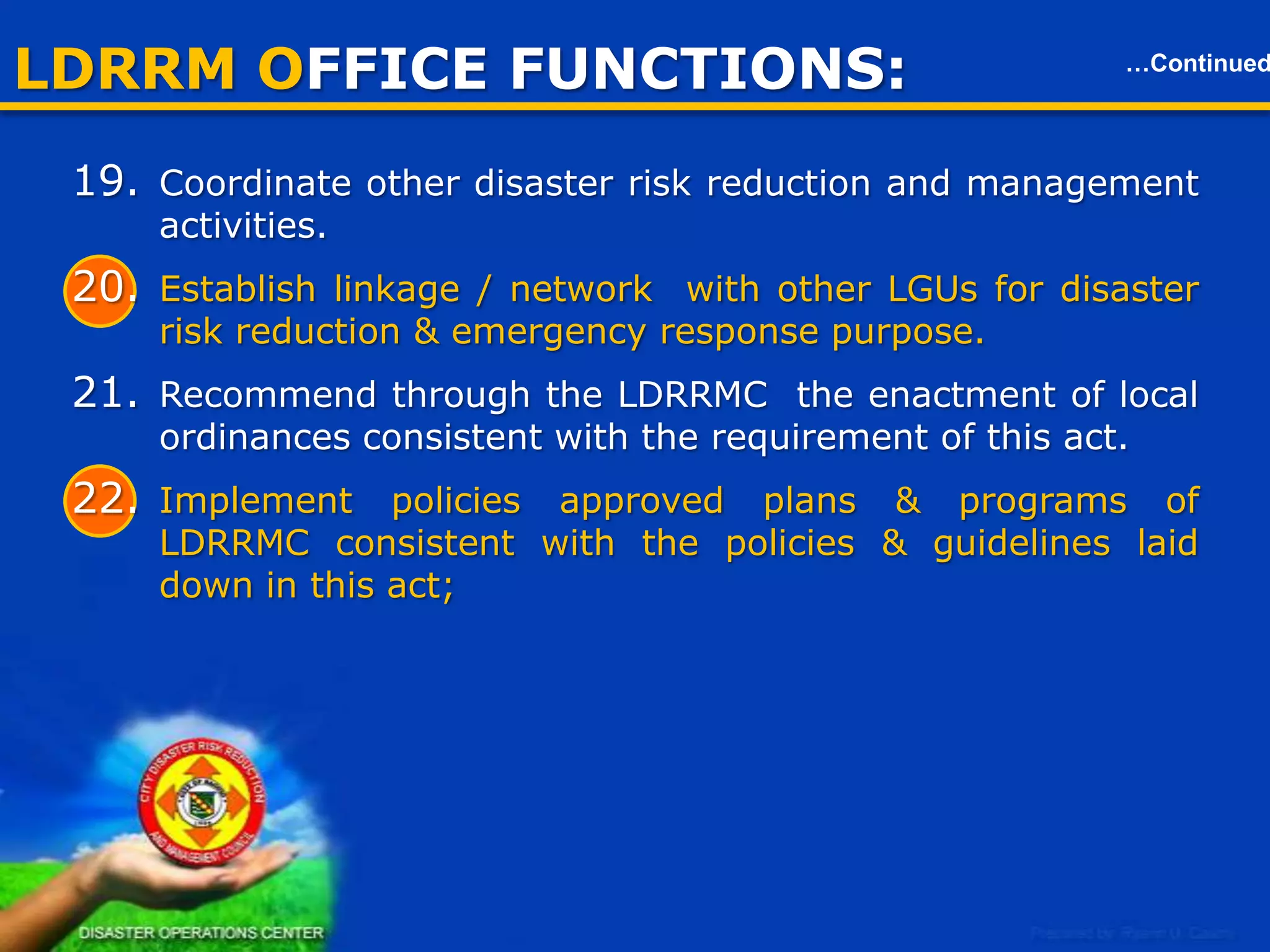 LDRRM OFFICE FUNCTIONS:

…Continued

Local Disaster Risk Reduction & Management Office (LDRRMO)
23. Establish a BARANGAY Disaster Risk Reduction &
Management Operations Center.
24. Prepare & submit through the LDRRMC and the LDC, the report on
the utilization of the LDRRMF and other dedicated disaster risk
reduction and management resources to the local COA, copy
furnished the RD of OCD and LGOO of DILG.
25. Act on the matter authorized by the LDRRMC.

10

 