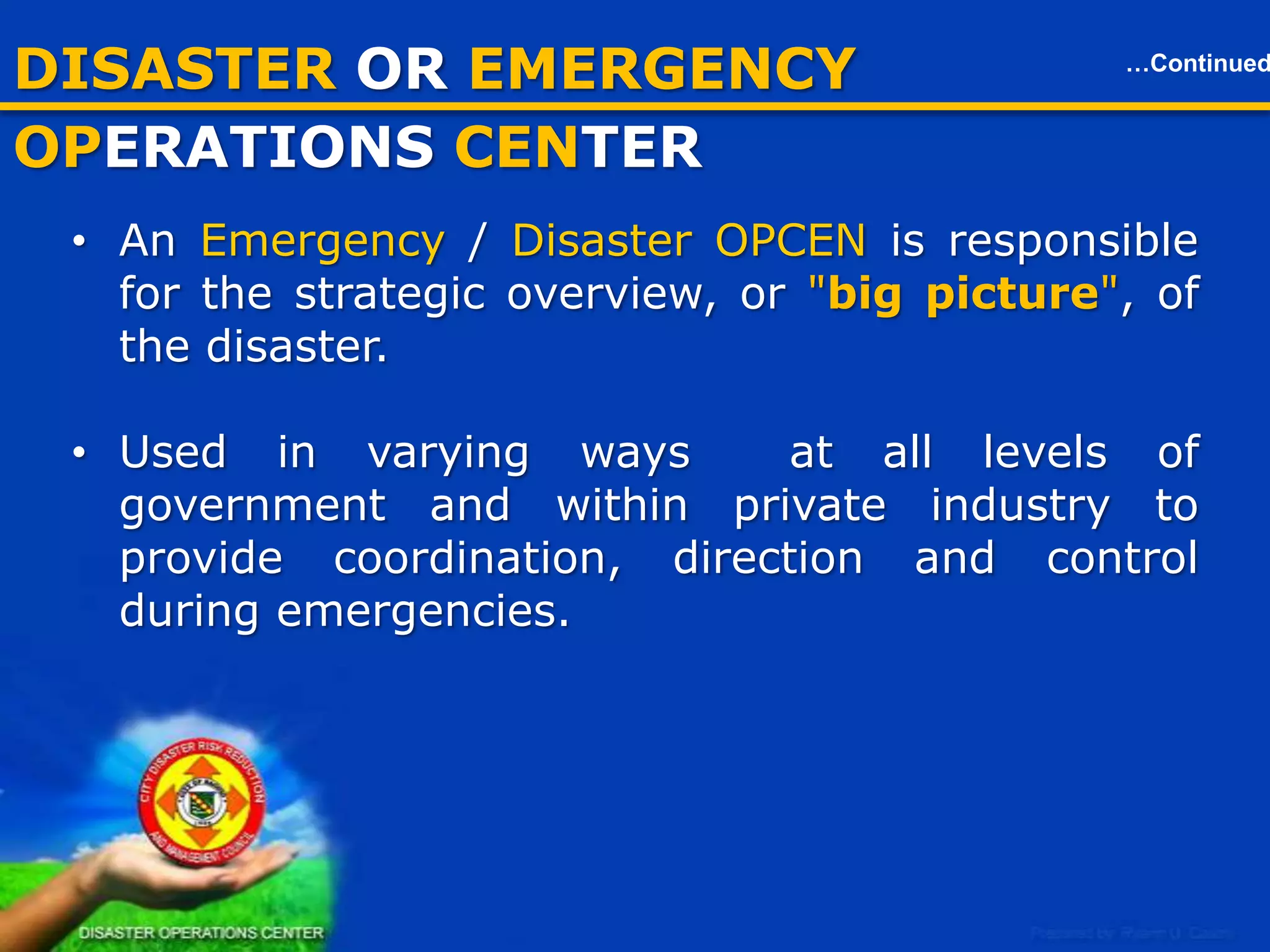 DISASTER OR EMERGENCY OPCEN
• Is a central command and control facility responsible for carrying out
the principles or functions of emergency / disaster
preparedness and management at a strategic level in an emergency
situation, and ensuring the continuity of operation of a company,
political subdivision or other organization.
• An Emergency / Disaster OPCEN is responsible for the strategic
overview, or "big picture", of the disaster.
• Used in varying ways at all levels of government and within private
industry to provide coordination, direction and control during
emergencies.

15

 