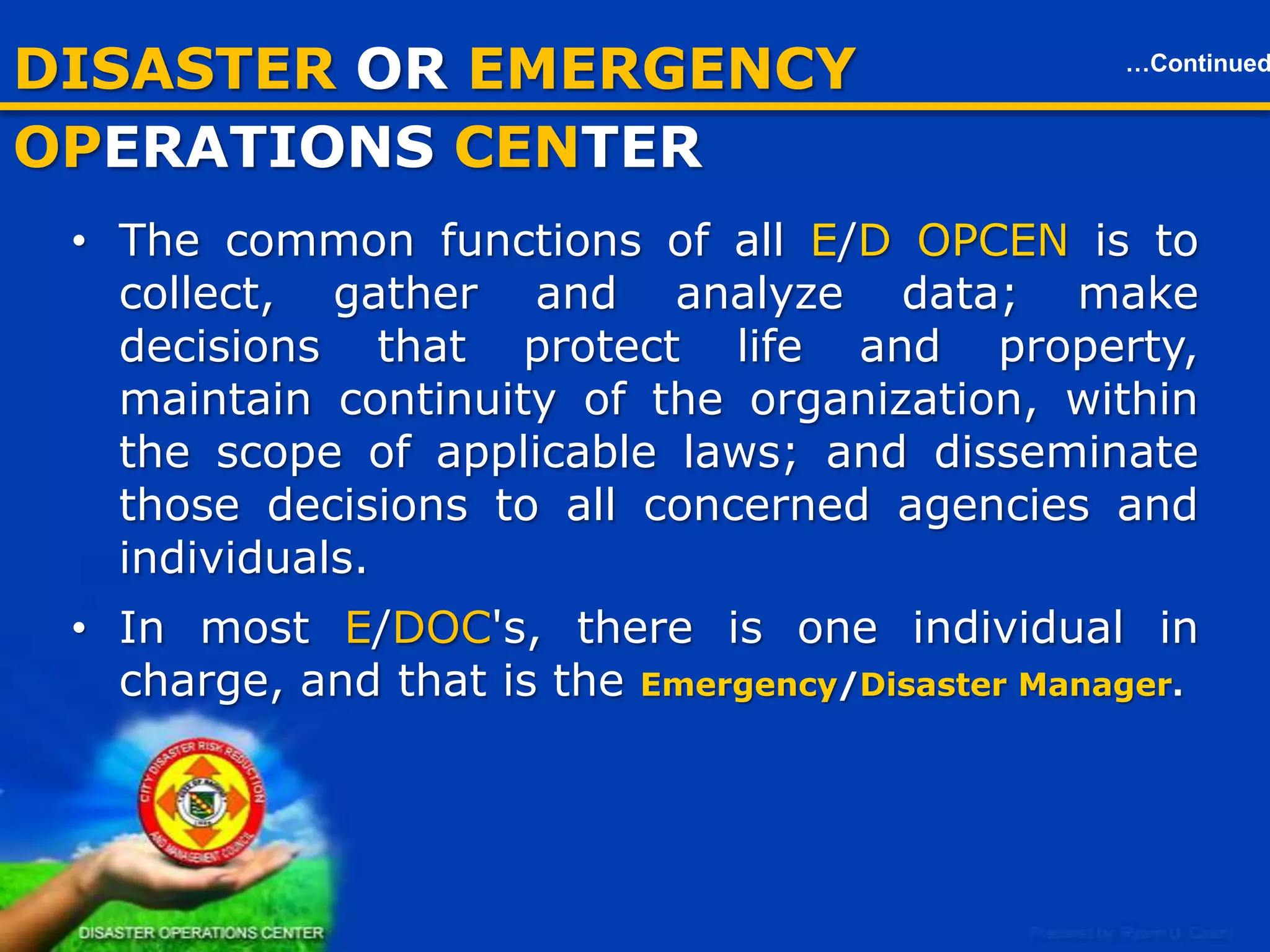 DISASTER OR EMERGENCY OPCEN

…Continued

• The common functions of all E/D OPCEN is to collect, gather and
analyze data; make decisions that protect life and property, maintain
continuity of the organization, within the scope of applicable laws;
and disseminate those decisions to all concerned agencies and
individuals.
• In most E/DOC's, there is one individual in charge, and that is
the Emergency/Disaster Manager.

16

 