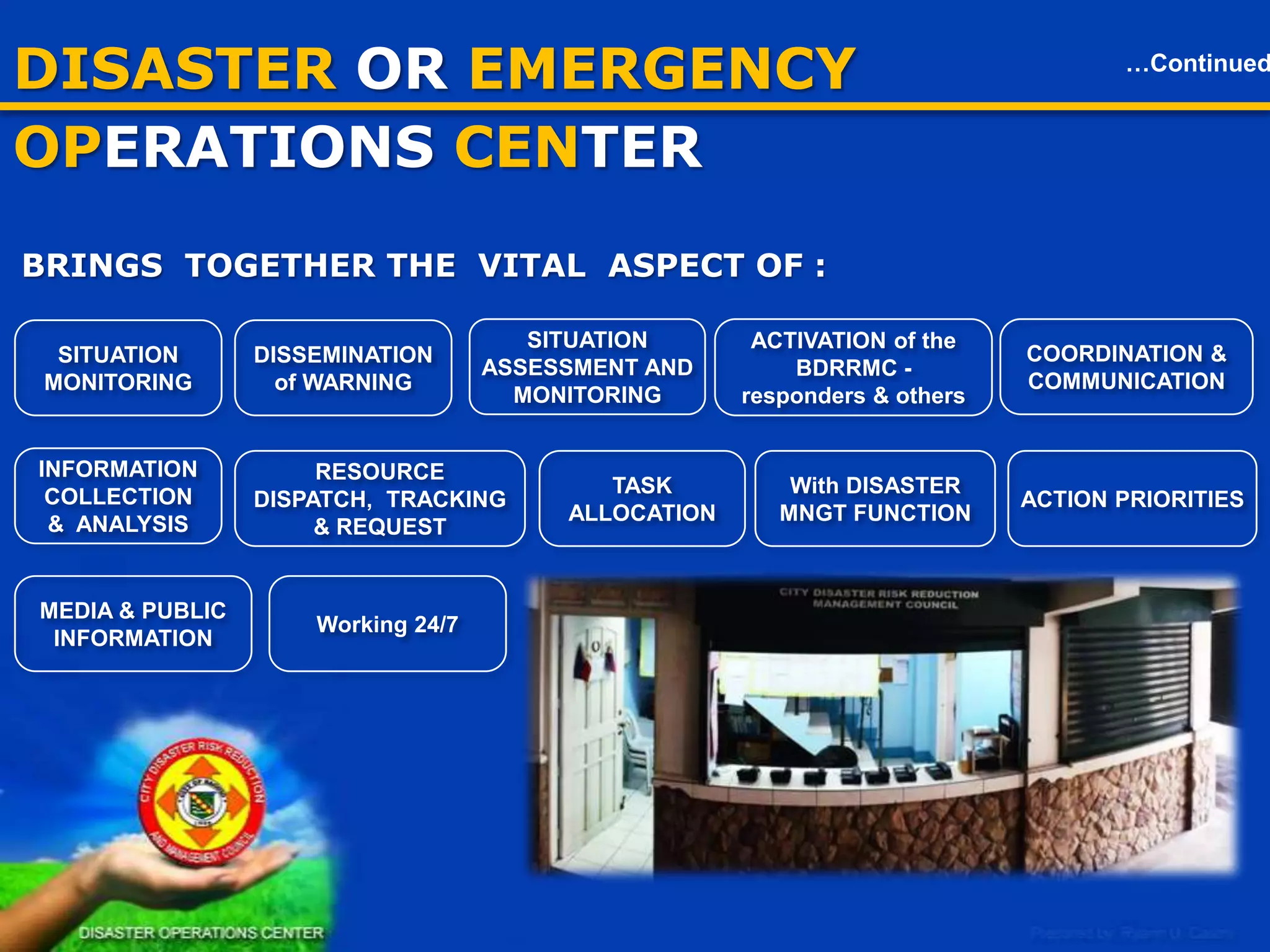 DISASTER OR EMERGENCY OPCEN

…Continued

BRINGS TOGETHER THE VITAL ASPECT OF :
SITUATION
ASSESSMENT AND
MONITORING

SITUATION
MONITORING

DISSEMINATION
of WARNING

INFORMATION
COLLECTION
& ANALYSIS

RESOURCE
DISPATCH, TRACKING
& REQUEST

MEDIA & PUBLIC
INFORMATION

17

Working 24/7

TASK
ALLOCATION

ACTIVATION of the
BDRRMC responders & others

With DISASTER
MNGT FUNCTION

COORDINATION &
COMMUNICATION

ACTION PRIORITIES

 