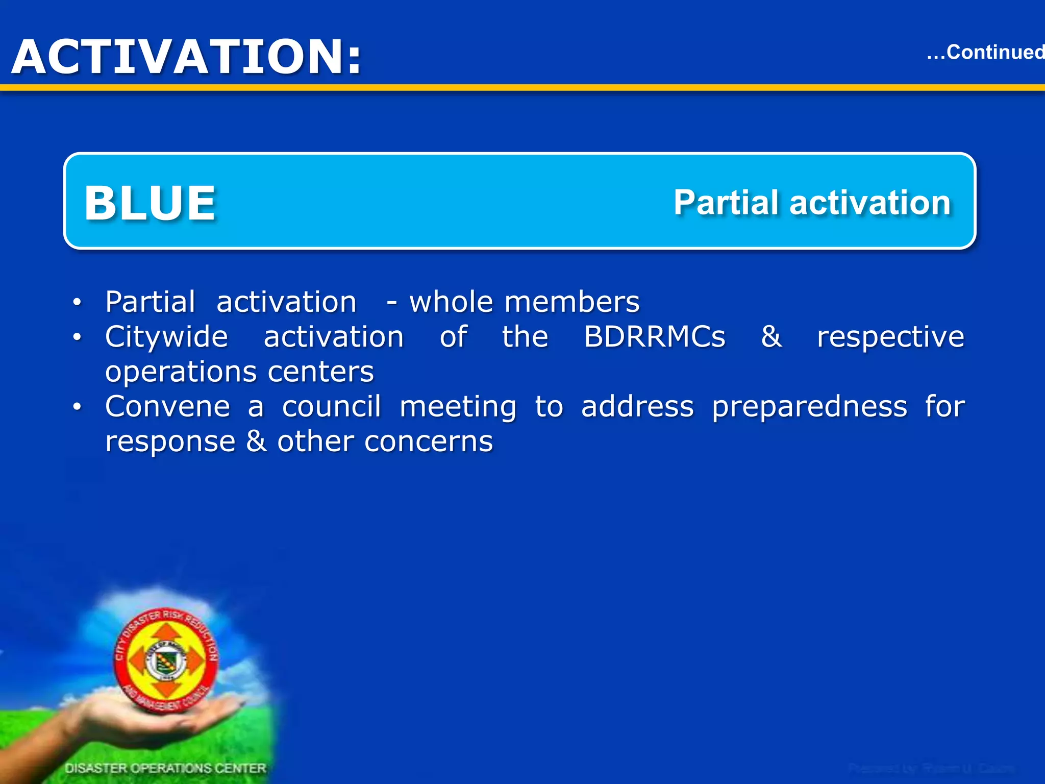 ACTIVATION
RED

…Continued

Full scale activation

• Full scale activation.
• Citywide activation of the BDRRMC’s & respective operations
centers.
• Focal members of the CDRRMC’s will be in the operations center
for fast action, coordination & decision.
• Convene a council meeting to address preparedness for response
& other concerns.

21

 