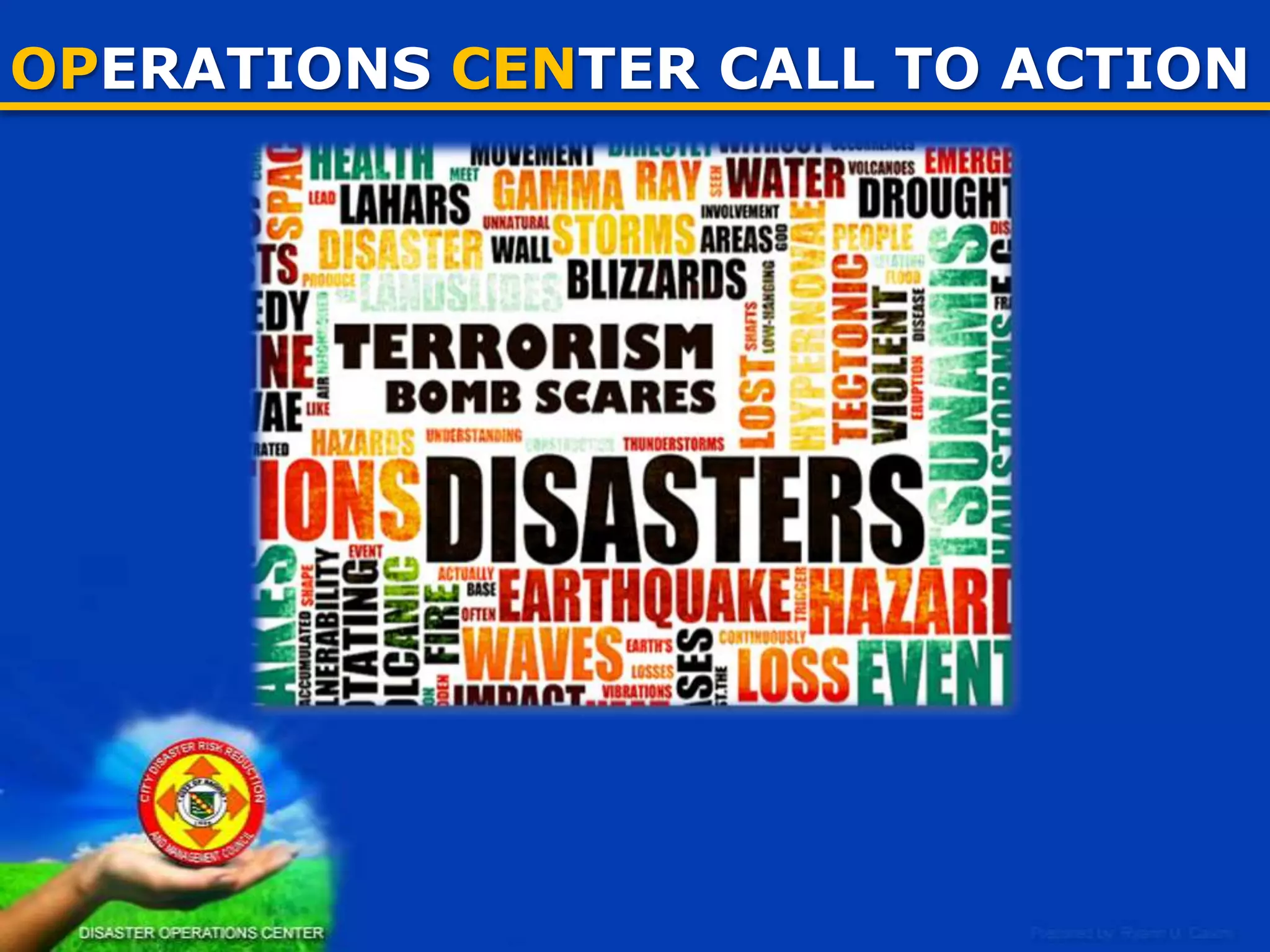 OPERATIONS CENTER CONTENTS
WHAT SHOULD BE SEEN IN AN OPCEN
1. Manpower
• Regular employees
• Support personnel
• Liaisons
2. Communication and/or ICT equipment
• Better communication facility (cellphone, landline, radio
SSB/UHF/VHF)
• Computers & others
3. Visual information
• Data boards
• Inventories of resources (TEA’s, responders, contacts & others)
• Maps (Base maps, hazard maps)

25

 