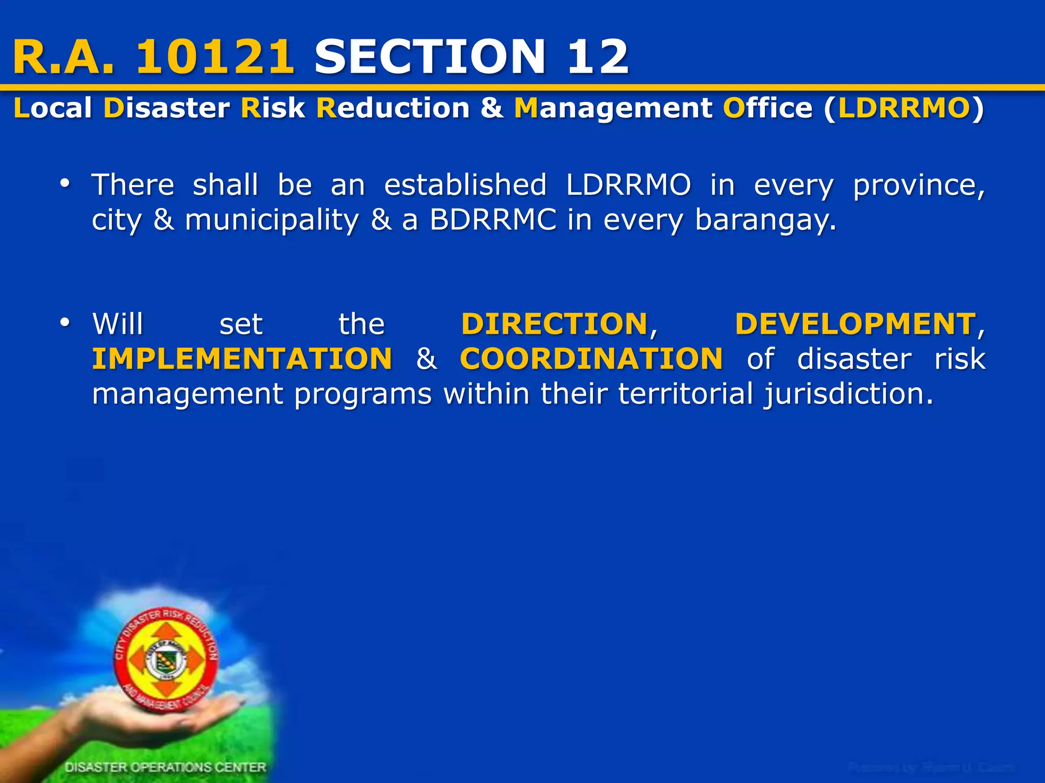 R.A. 10121 SECTION 12
Local Disaster Risk Reduction & Management Office (LDRRMO)
• There shall be an established LDRRMO in every province, city &
municipality & a BDRRMC in every barangay.
• Will set the DIRECTION, DEVELOPMENT, IMPLEMENTATION &
COORDINATION of disaster risk management programs within their
territorial jurisdiction.

4

 