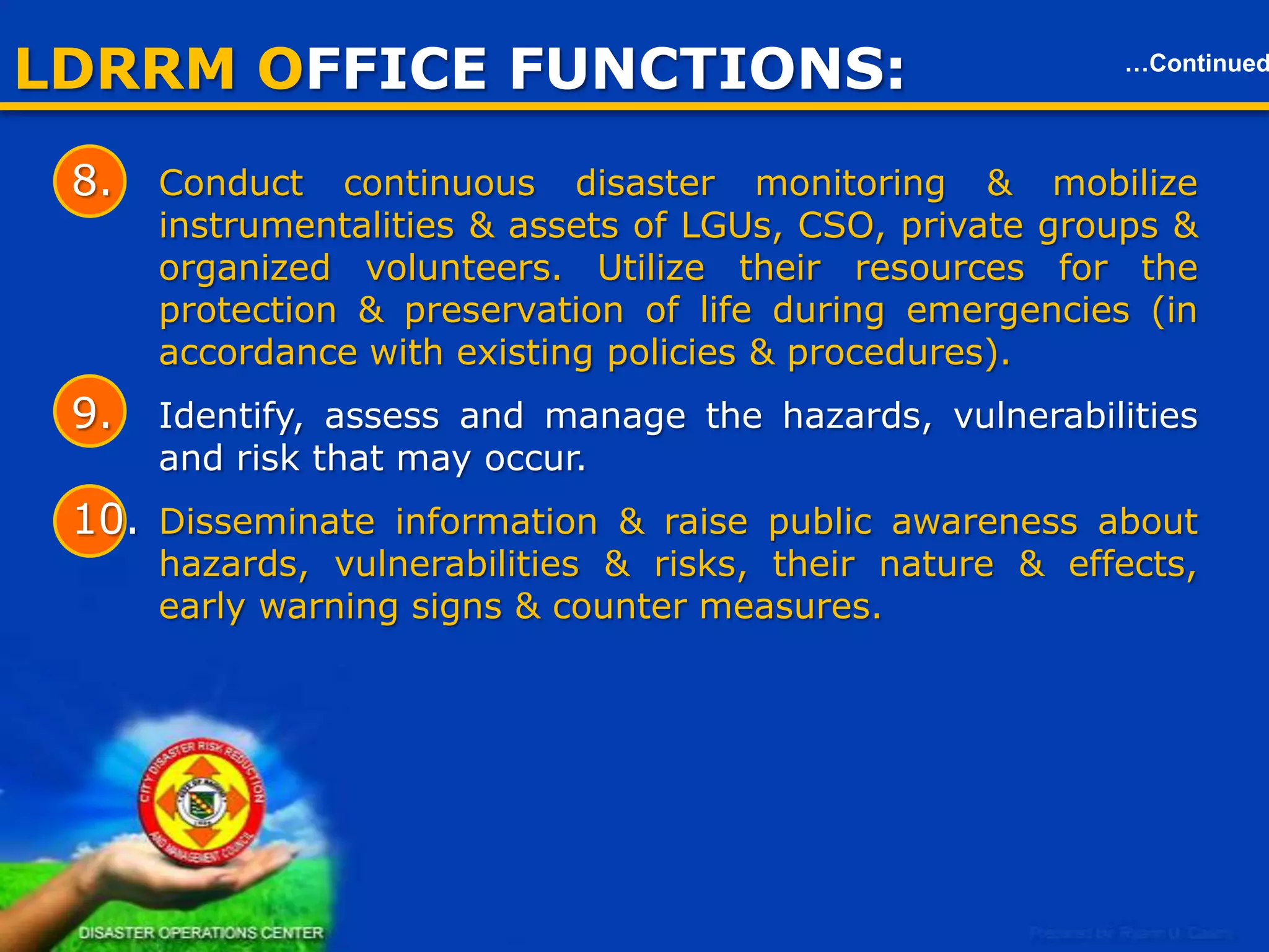LDRRM OFFICE FUNCTIONS:

…Continued

Local Disaster Risk Reduction & Management Office (LDRRMO)
6. Formulate & integrate an LDRRMP in accordance with the national
framework, formulate policies on DRR.
7. Prepare & submit an annual LDRRMO Plan & budget, the
proposed program of the LDRRMF, other regular funding source &
budgetary support.
8. Conduct
continuous
disaster
monitoring
&
mobilize
instrumentalities & assets of LGUs, CSO, private groups &
organized volunteers. Utilize their resources for the protection &
preservation of life during emergencies (in accordance with existing
policies & procedures).
9. Identify, assess and manage the hazards, vulnerabilities and risk
that may occur.
10. Disseminate information & raise public awareness about hazards,
vulnerabilities & risks, their nature & effects, early warning signs &
counter measures.
7

 