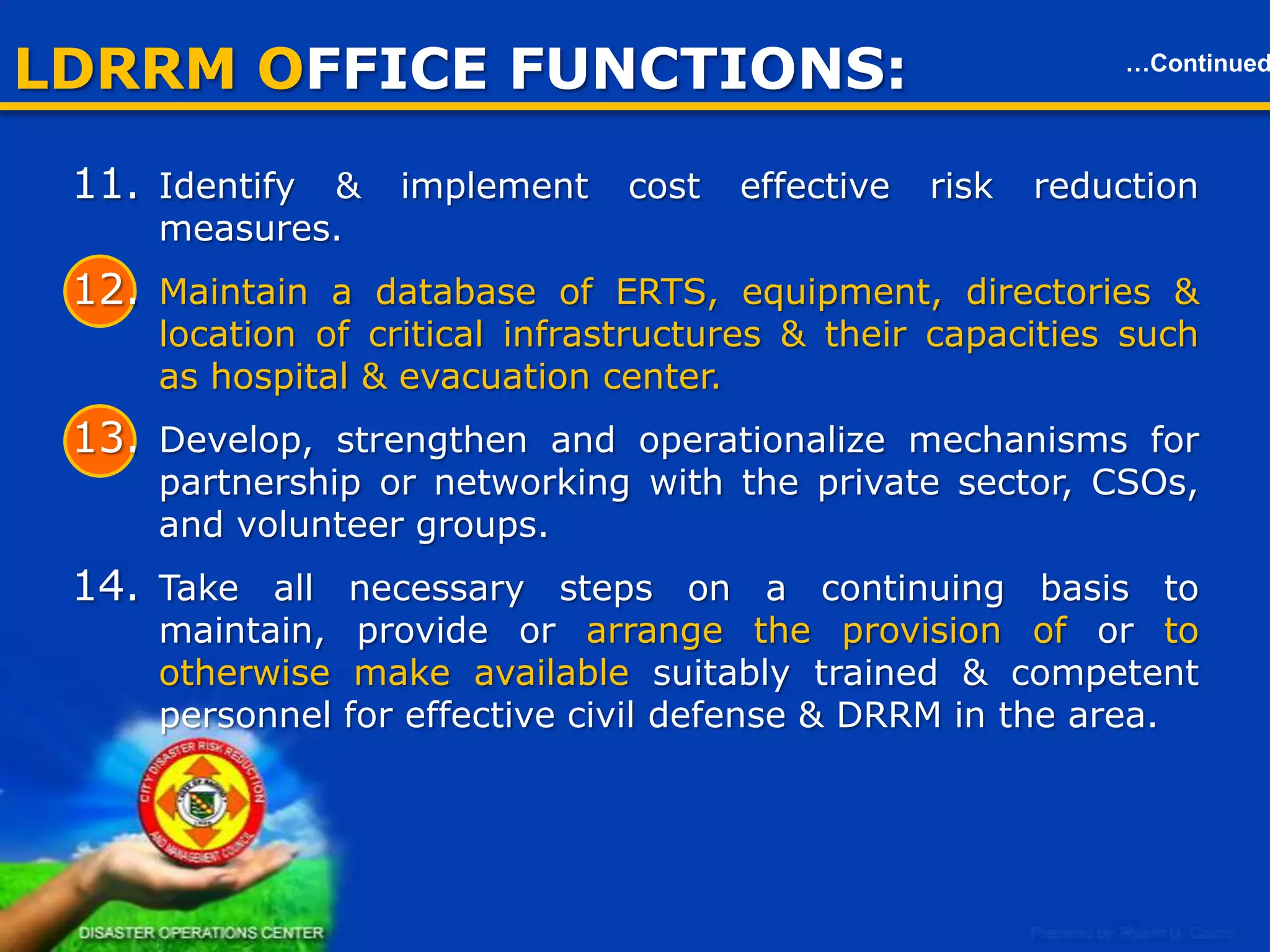 LDRRM OFFICE FUNCTIONS:

…Continued

Local Disaster Risk Reduction & Management Office (LDRRMO)
11. Identify & implement cost effective risk reduction measures.
12. Maintain a database of ERTS, equipment, directories & location of
critical infrastructures & their capacities such as hospital &
evacuation center.
13. Develop, strengthen and operationalize mechanisms for
partnership or networking with the private sector, CSOs, and
volunteer groups.
14. Take all necessary steps on a continuing basis to maintain, provide
or arrange the provision of or to otherwise make available suitably
trained & competent personnel for effective civil defense & DRRM
in the area.
15. Organize , train, equip & supervise the local ERTs and ACDVs,
ensuring that humanitarian aid workers are equipped with basic
skills.

8

 