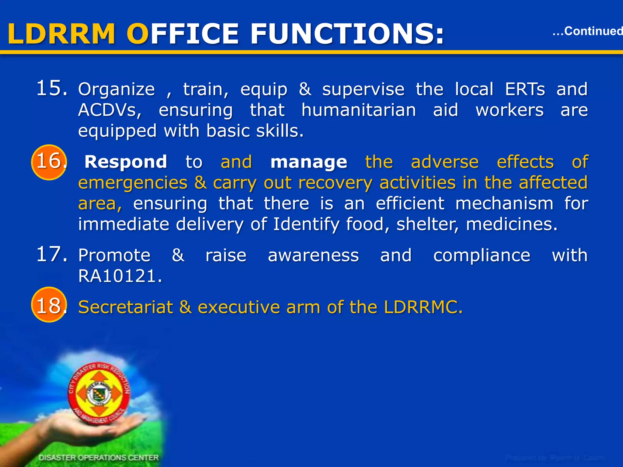 LDRRM OFFICE FUNCTIONS:

…Continued

Local Disaster Risk Reduction & Management Office (LDRRMO)
16. Respond to and manage the adverse effects of emergencies &
carry out recovery activities in the affected area, ensuring that there
is an efficient mechanism for immediate delivery of Identify food,
shelter, medicines.
17. Promote & raise awareness and compliance with RA10121.
18. Secretariat & executive arm of the LDRRMC.
19. Coordinate other disaster risk reduction and management activities.
20. Establish linkage / network with other LGUs for disaster risk
reduction & emergency response purpose.
21. Recommend through the LDRRMC
the enactment of local
ordinances consistent with the requirement of this act.
22. Implement policies approved plans & programs of LDRRMC
consistent with the policies & guidelines laid down in this act;

9

 