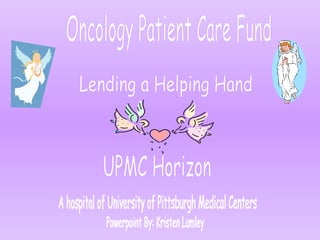 Oncology Patient Care Fund Lending a Helping Hand UPMC Horizon A hospital of University of Pittsburgh Medical Centers Powerpoint By: Kristen Lumley 